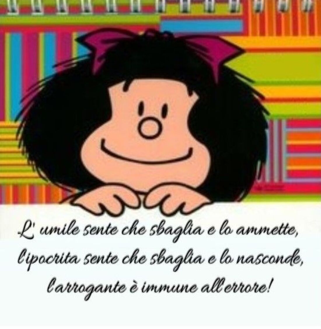 "L'umile sente che sbaglia e lo ammette, l'ipocrita sente che sbaglia e lo nasconde, l'arrogante è immune all'errore!" - Mafalda